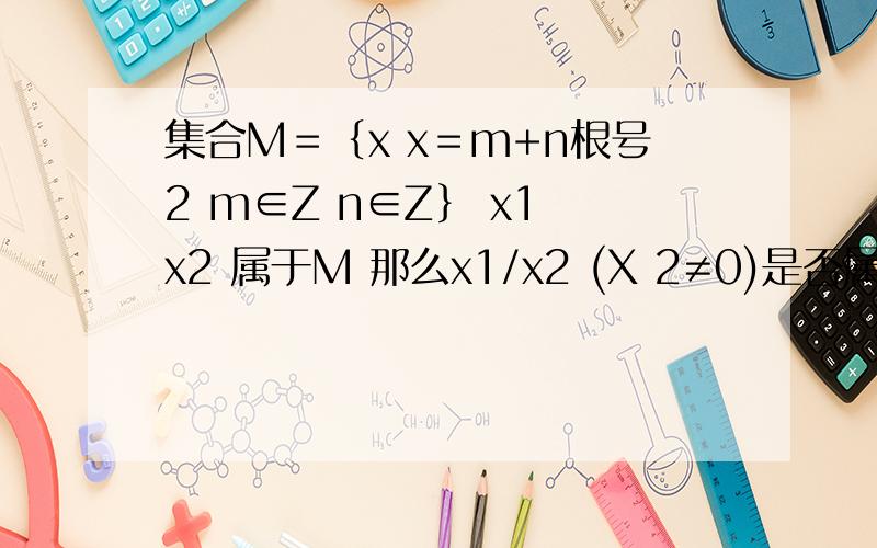 集合M＝｛x x＝m+n根号2 m∈Z n∈Z｝ x1 x2 属于M 那么x1/x2 (X 2≠0)是否属于M