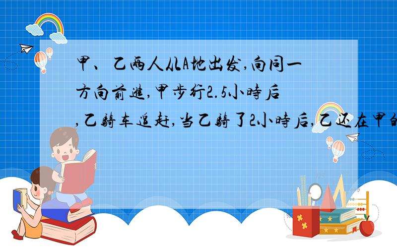 甲、乙两人从A地出发,向同一方向前进,甲步行2.5小时后,乙骑车追赶,当乙骑了2小时后,乙还在甲的后面1.5千米处；再行