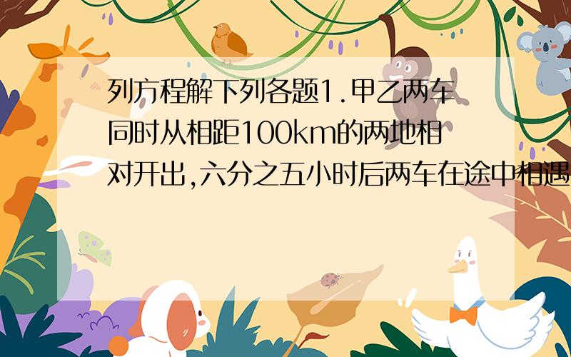 列方程解下列各题1.甲乙两车同时从相距100km的两地相对开出,六分之五小时后两车在途中相遇.甲每小时行65km,乙每小