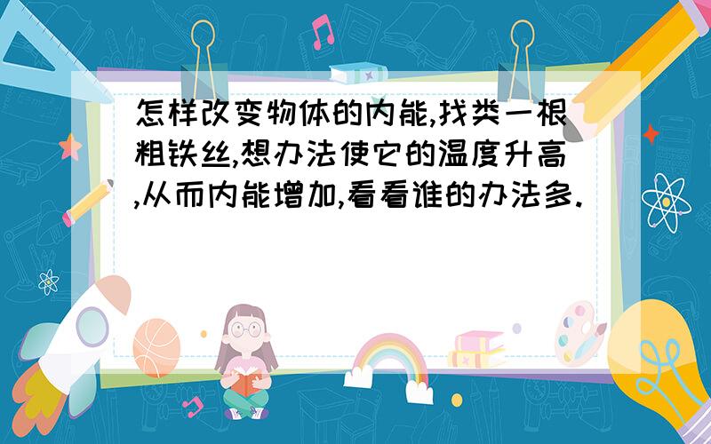 怎样改变物体的内能,找类一根粗铁丝,想办法使它的温度升高,从而内能增加,看看谁的办法多.