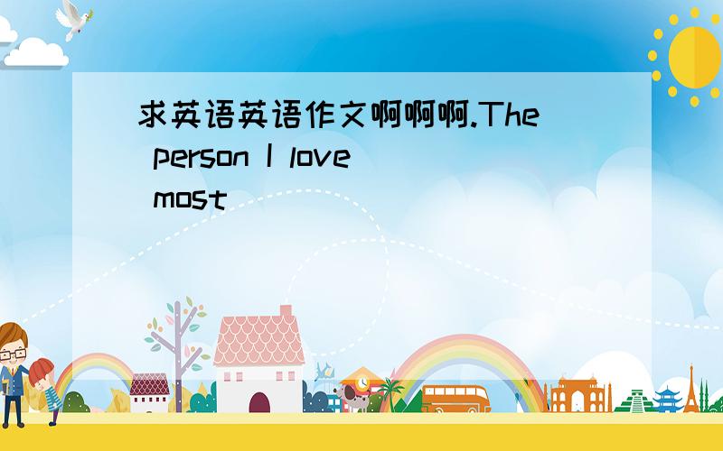 求英语英语作文啊啊啊.The person I love most