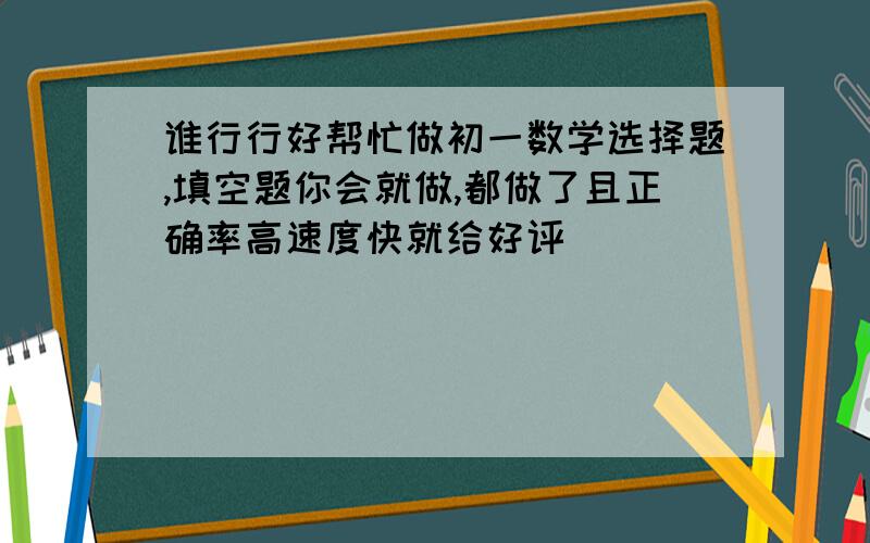 谁行行好帮忙做初一数学选择题,填空题你会就做,都做了且正确率高速度快就给好评