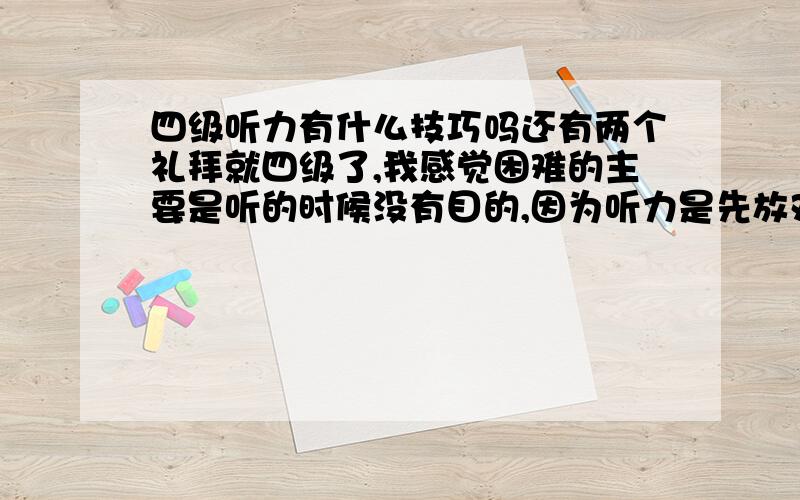 四级听力有什么技巧吗还有两个礼拜就四级了,我感觉困难的主要是听的时候没有目的,因为听力是先放对话后放题目,没有题目我不知