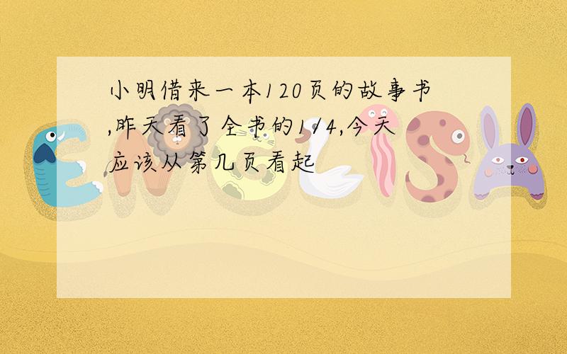 小明借来一本120页的故事书,昨天看了全书的1/4,今天应该从第几页看起