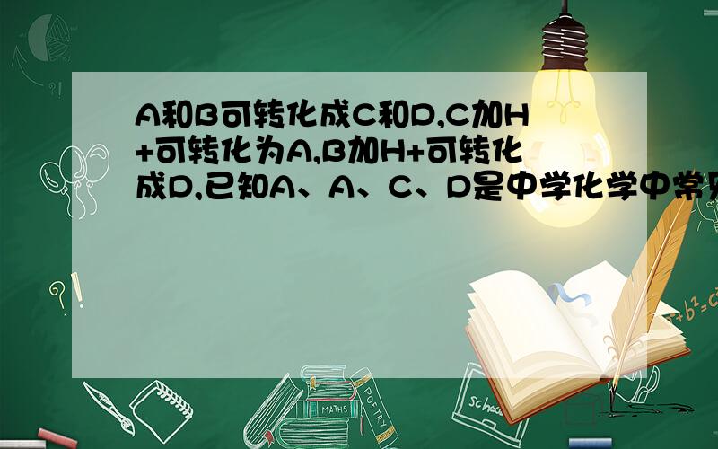 A和B可转化成C和D,C加H+可转化为A,B加H+可转化成D,已知A、A、C、D是中学化学中常见的四种不同微粒.（1）如