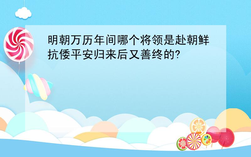 明朝万历年间哪个将领是赴朝鲜抗倭平安归来后又善终的?