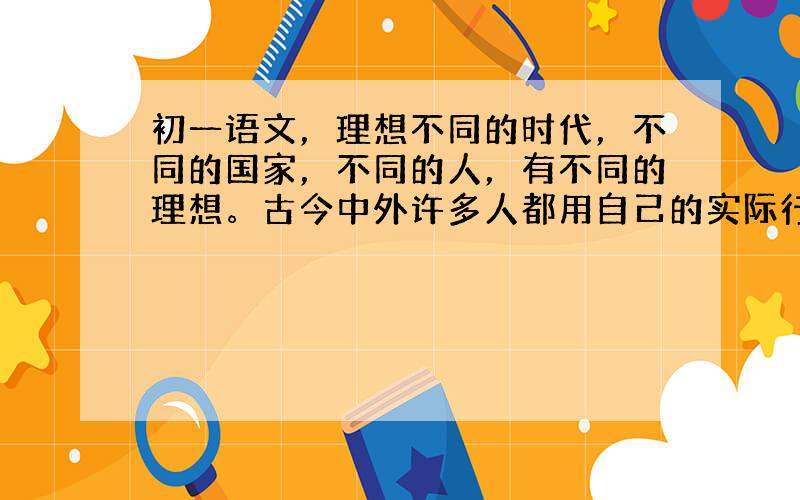 初一语文，理想不同的时代，不同的国家，不同的人，有不同的理想。古今中外许多人都用自己的实际行为诠释了理想的内涵。诗中说: