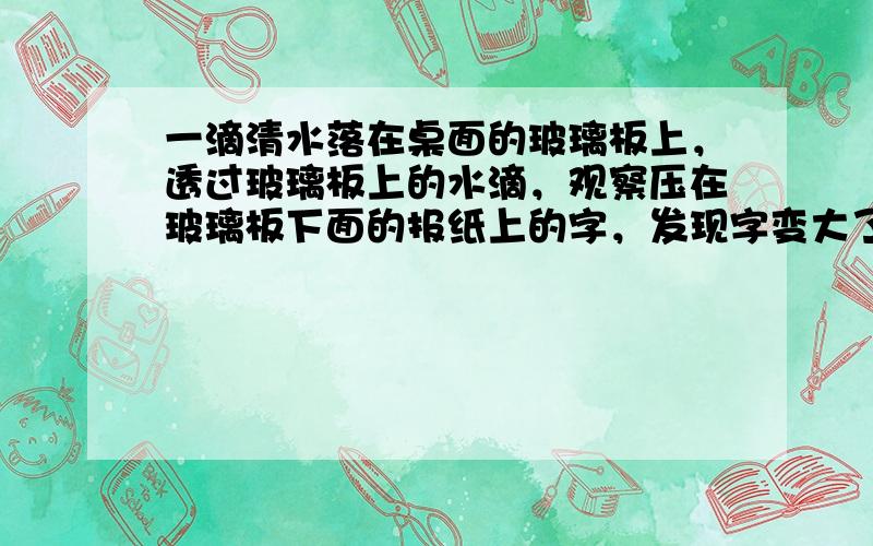 一滴清水落在桌面的玻璃板上，透过玻璃板上的水滴，观察压在玻璃板下面的报纸上的字，发现字变大了，因为水滴相当于一个____