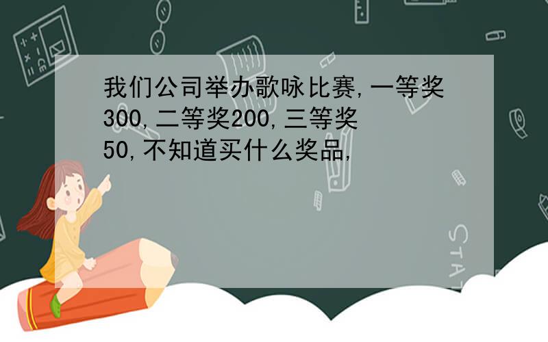 我们公司举办歌咏比赛,一等奖300,二等奖200,三等奖50,不知道买什么奖品,