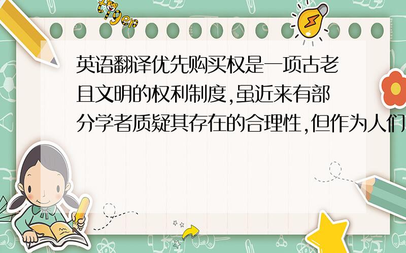 英语翻译优先购买权是一项古老且文明的权利制度,虽近来有部分学者质疑其存在的合理性,但作为人们日常民事生活与商事往来所形成