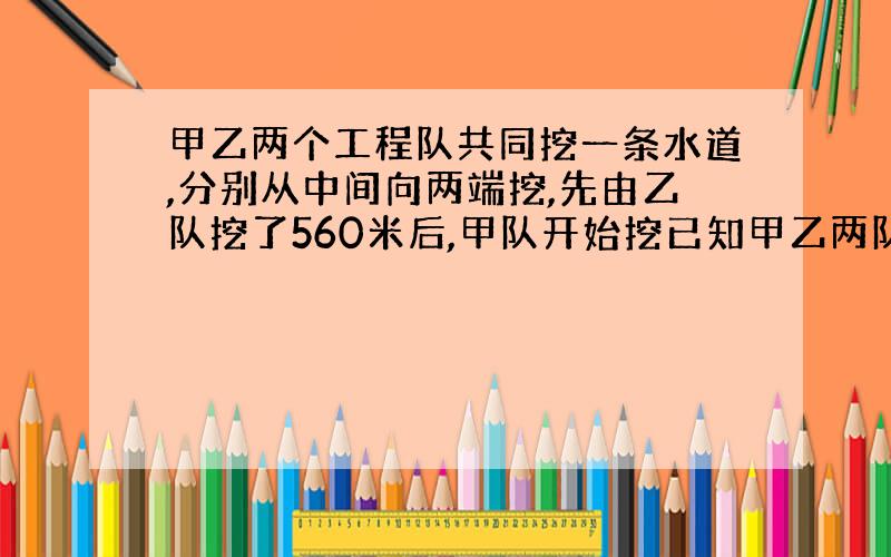 甲乙两个工程队共同挖一条水道,分别从中间向两端挖,先由乙队挖了560米后,甲队开始挖已知甲乙两队的工