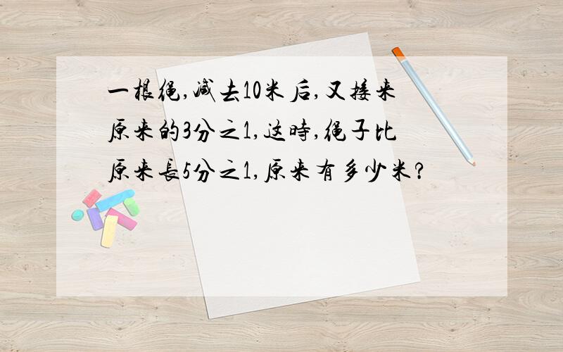 一根绳,减去10米后,又接来原来的3分之1,这时,绳子比原来长5分之1,原来有多少米?