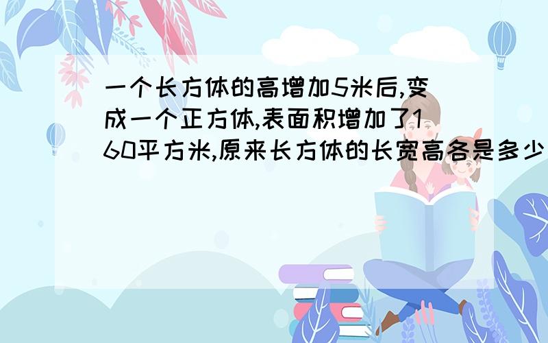 一个长方体的高增加5米后,变成一个正方体,表面积增加了160平方米,原来长方体的长宽高各是多少米?