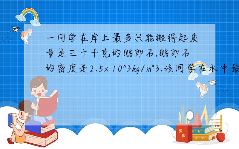 一同学在岸上最多只能搬得起质量是三十千克的鹅卵石,鹅卵石的密度是2.5×10^3kg/m^3.该同学在水中最多能搬得起的