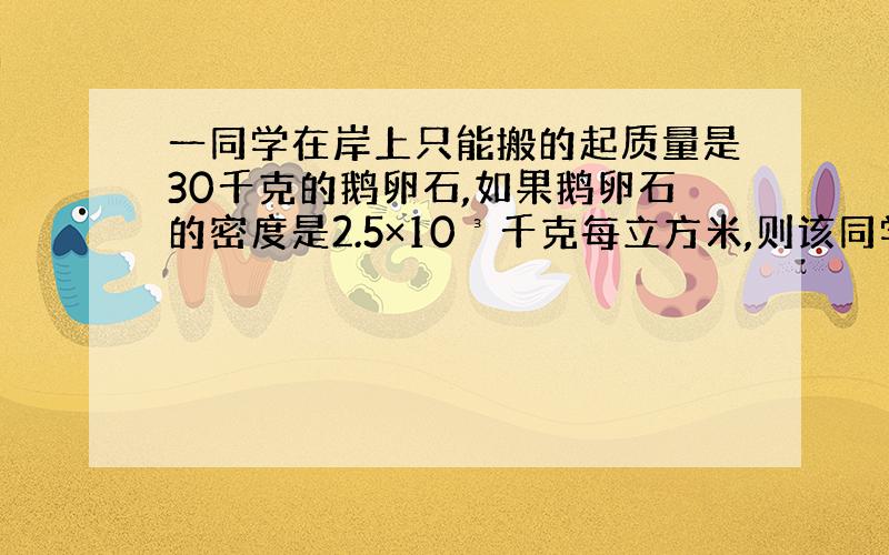 一同学在岸上只能搬的起质量是30千克的鹅卵石,如果鹅卵石的密度是2.5×10³千克每立方米,则该同学在水中最多