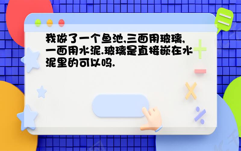 我做了一个鱼池,三面用玻璃,一面用水泥.玻璃是直接嵌在水泥里的可以吗.