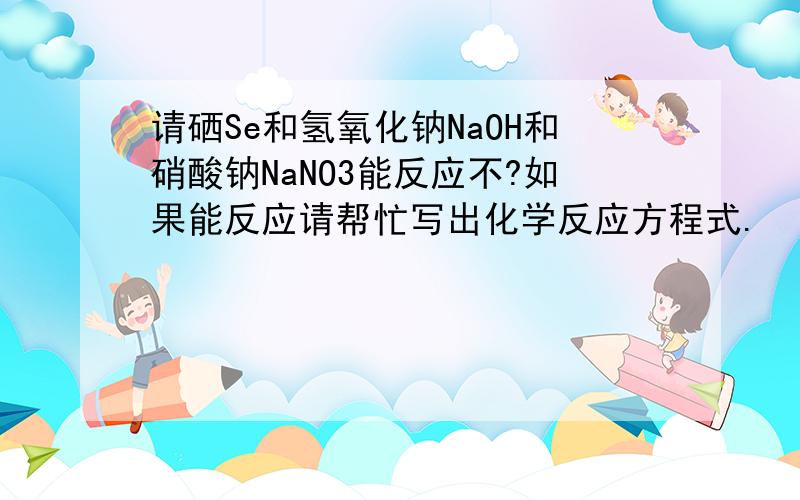 请硒Se和氢氧化钠NaOH和硝酸钠NaNO3能反应不?如果能反应请帮忙写出化学反应方程式.