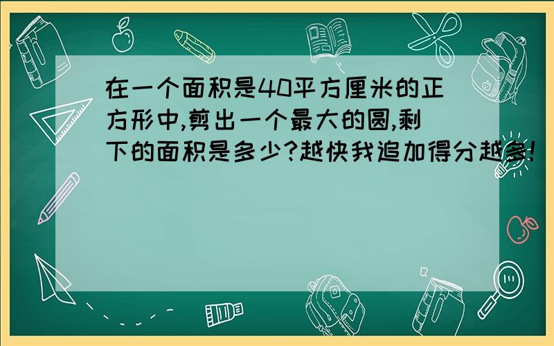 在一个面积是40平方厘米的正方形中,剪出一个最大的圆,剩下的面积是多少?越快我追加得分越多!