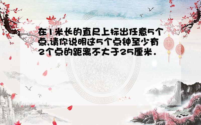 在1米长的直尺上标出任意5个点,请你说明这5个点钟至少有2个点的距离不大于25厘米．