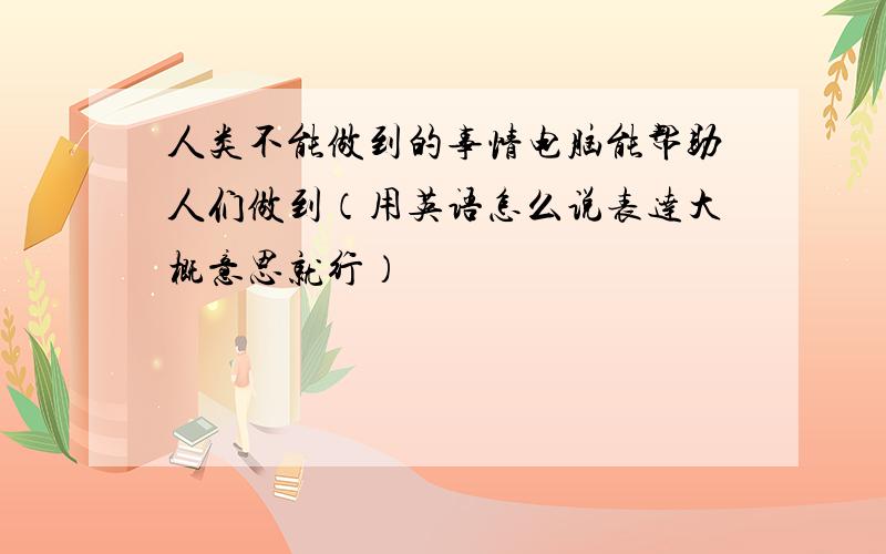 人类不能做到的事情电脑能帮助人们做到（用英语怎么说表达大概意思就行）