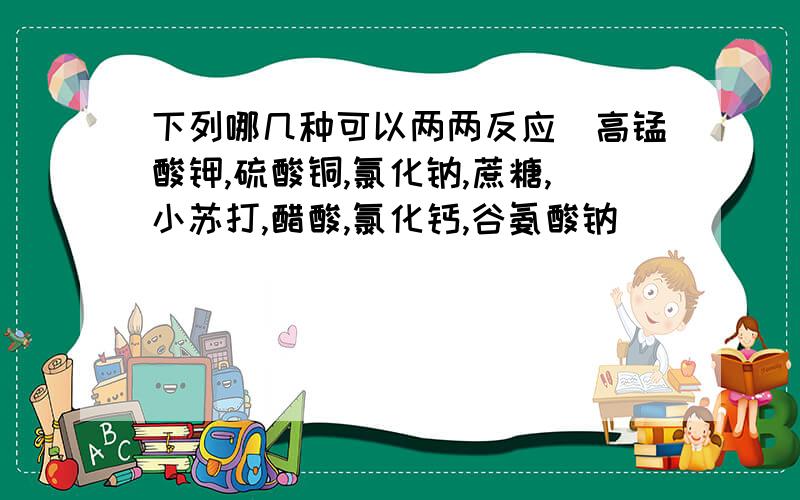 下列哪几种可以两两反应（高锰酸钾,硫酸铜,氯化钠,蔗糖,小苏打,醋酸,氯化钙,谷氨酸钠）