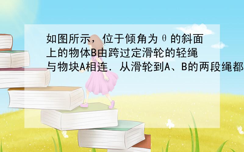 如图所示，位于倾角为θ的斜面上的物体B由跨过定滑轮的轻绳与物块A相连．从滑轮到A、B的两段绳都与斜面平行．已知A与B之间