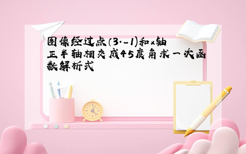 图像经过点（3.-1)和x铀正半轴相交成45度角求一次函数解析式