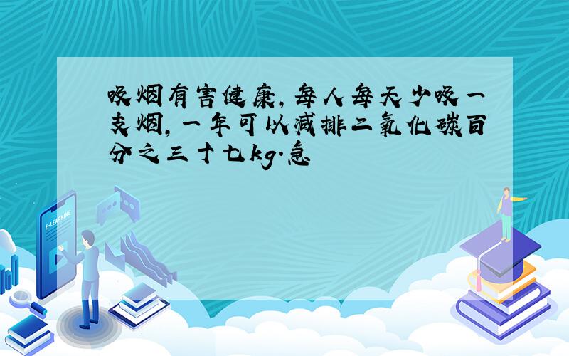 吸烟有害健康,每人每天少吸一支烟,一年可以减排二氧化碳百分之三十七kg.急