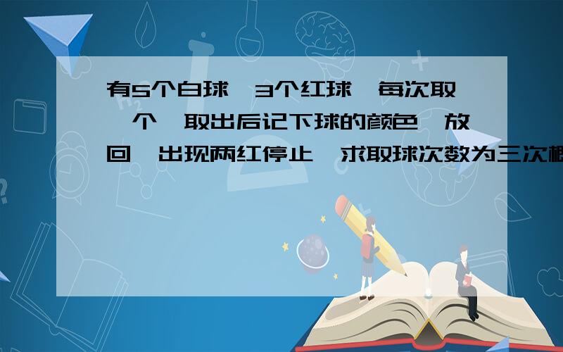 有5个白球,3个红球,每次取一个,取出后记下球的颜色,放回,出现两红停止,求取球次数为三次概率 请详解