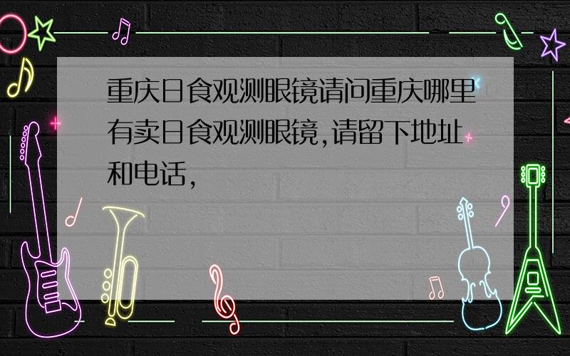 重庆日食观测眼镜请问重庆哪里有卖日食观测眼镜,请留下地址和电话,