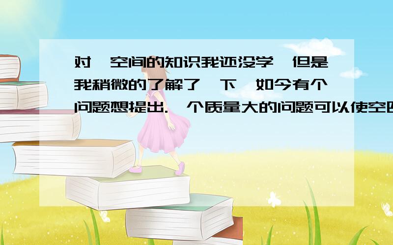 对於空间的知识我还没学,但是我稍微的了解了一下,如今有个问题想提出.一个质量大的问题可以使空四维空间弯曲.那麼黑洞的质量