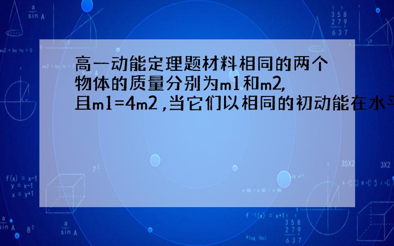 高一动能定理题材料相同的两个物体的质量分别为m1和m2,且m1=4m2 ,当它们以相同的初动能在水平面上滑行,它们的滑行