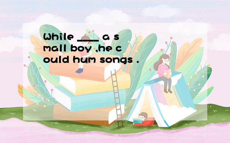 While ____ a small boy ,he could hum songs .