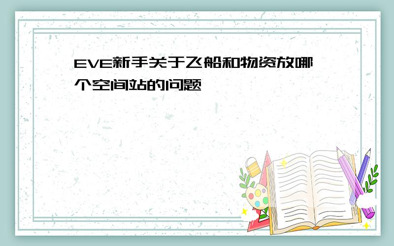 EVE新手关于飞船和物资放哪个空间站的问题