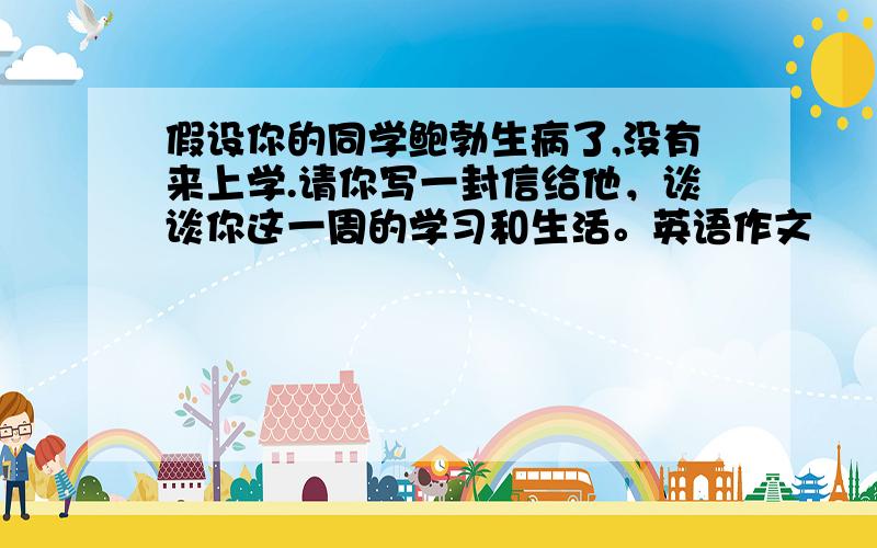 假设你的同学鲍勃生病了,没有来上学.请你写一封信给他，谈谈你这一周的学习和生活。英语作文