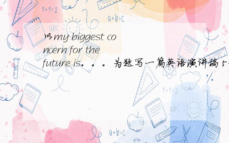 以my biggest concern for the future is。。。为题写一篇英语演讲稿 5分钟左右 谢谢大