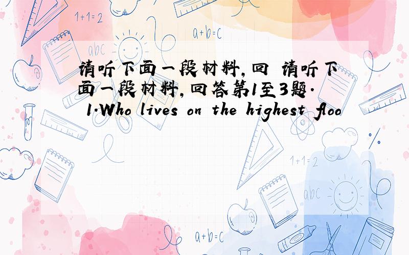 请听下面一段材料,回 请听下面一段材料,回答第1至3题. 1.Who lives on the highest floo