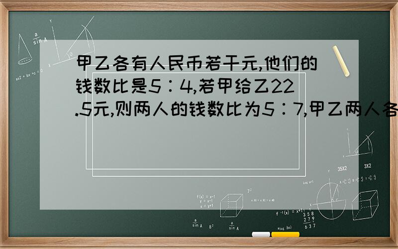 甲乙各有人民币若干元,他们的钱数比是5∶4,若甲给乙22.5元,则两人的钱数比为5∶7,甲乙两人各多少元