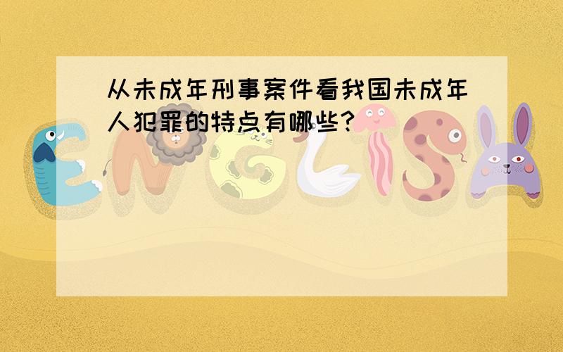 从未成年刑事案件看我国未成年人犯罪的特点有哪些?