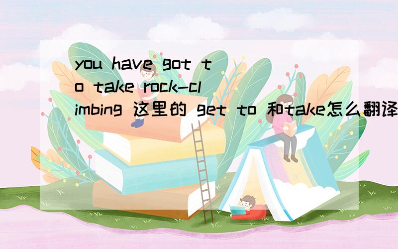 you have got to take rock-climbing 这里的 get to 和take怎么翻译?