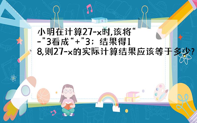 小明在计算27-x时,该将“-”3看成“+”3；结果得18,则27-x的实际计算结果应该等于多少?