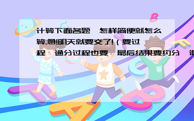 计算下面各题,怎样简便就怎么算.急!明天就要交了!（要过程、通分过程也要,最后结果要约分,谢谢）