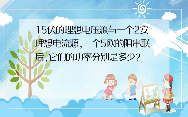 15伏的理想电压源与一个2安理想电流源,一个5欧的阻串联后,它们的功率分别是多少?