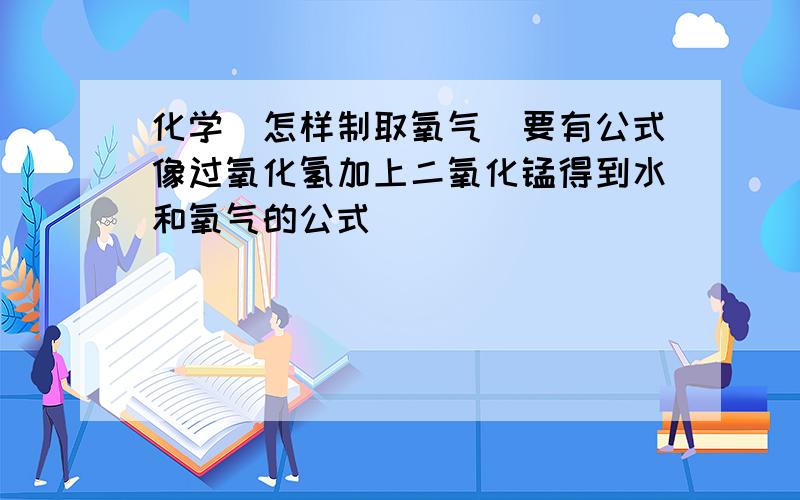 化学(怎样制取氧气)要有公式像过氧化氢加上二氧化锰得到水和氧气的公式