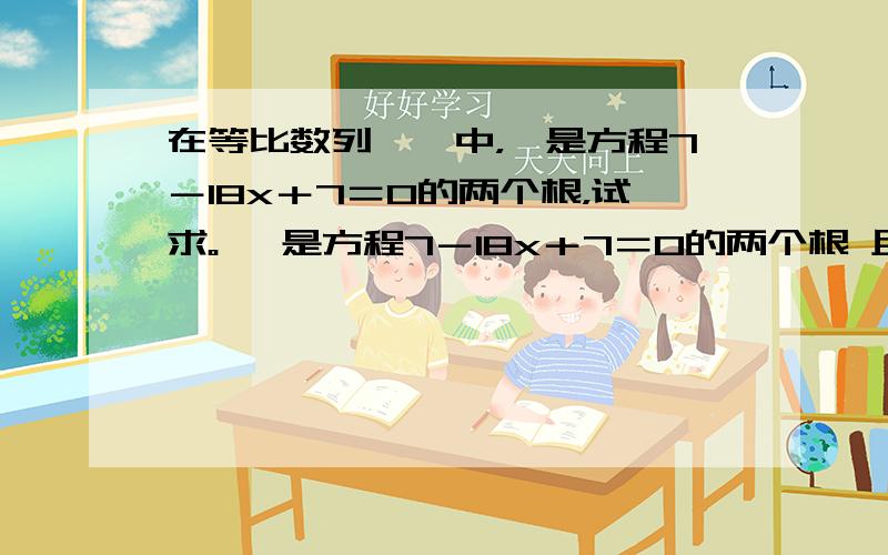 在等比数列{}中，、是方程7－18x＋7＝0的两个根，试求。 、是方程7－18x＋7＝0的两个根 且 又是与的等比中项，