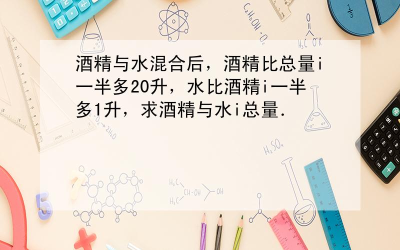 酒精与水混合后，酒精比总量i一半多20升，水比酒精i一半多1升，求酒精与水i总量．