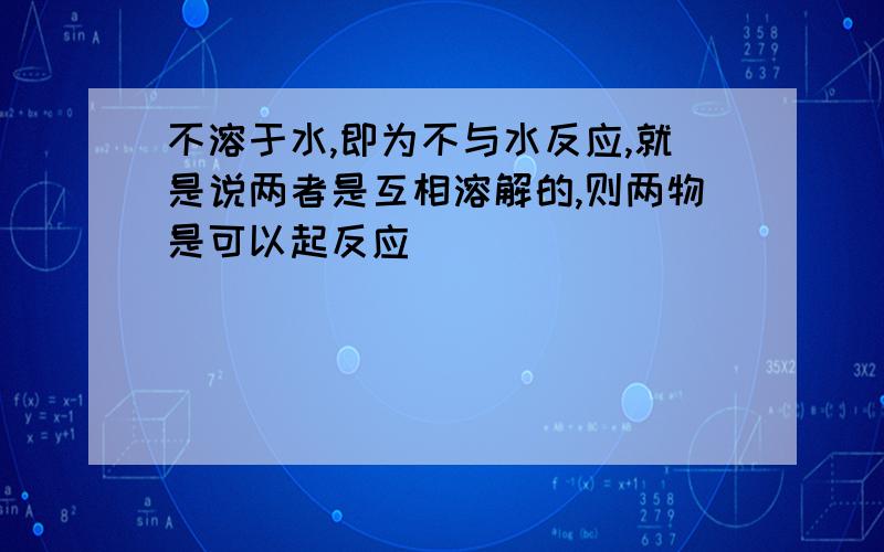 不溶于水,即为不与水反应,就是说两者是互相溶解的,则两物是可以起反应