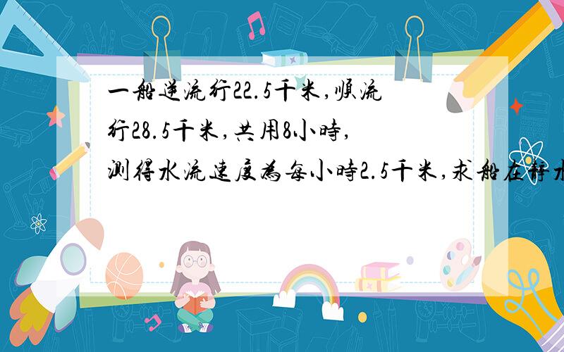 一船逆流行22.5千米,顺流行28.5千米,共用8小时,测得水流速度为每小时2.5千米,求船在静水中的速度