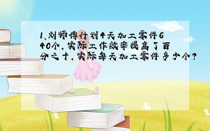 1、刘师傅计划4天加工零件640个,实际工作效率提高了百分之十,实际每天加工零件多少个?