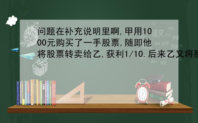 问题在补充说明里啊,甲用1000元购买了一手股票,随即他将股票转卖给乙,获利1/10.后来乙又将股票卖给甲,但乙损失了1